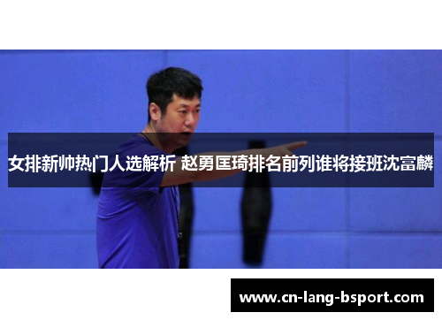 女排新帅热门人选解析 赵勇匡琦排名前列谁将接班沈富麟