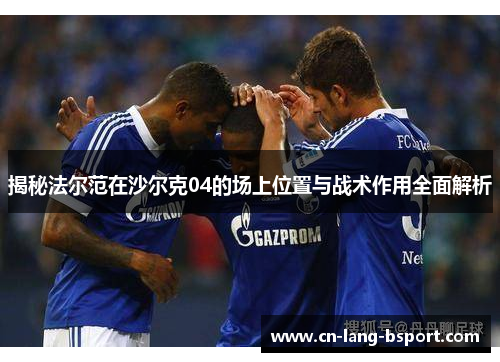 揭秘法尔范在沙尔克04的场上位置与战术作用全面解析 揭秘法尔范在沙尔克04的场上位置与战术作用全面解析