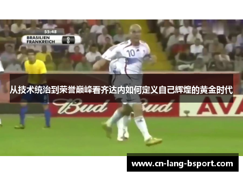 从技术统治到荣誉巅峰看齐达内如何定义自己辉煌的黄金时代 从技术统治到荣誉巅峰看齐达内如何定义自己辉煌的黄金时代