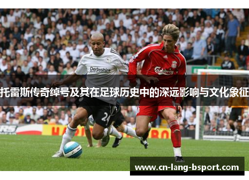 托雷斯传奇绰号及其在足球历史中的深远影响与文化象征