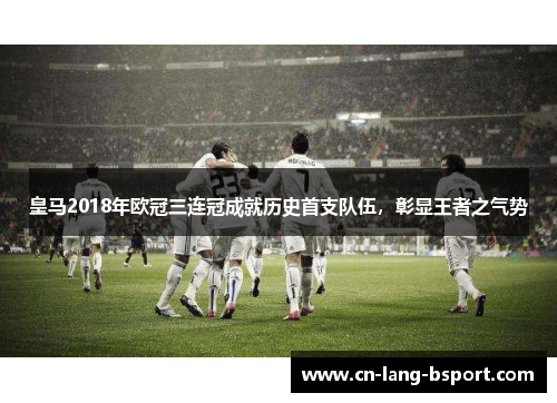 皇马2018年欧冠三连冠成就历史首支队伍，彰显王者之气势