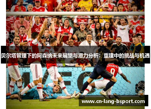 贝尔塔管理下的阿森纳未来展望与潜力分析：重建中的挑战与机遇