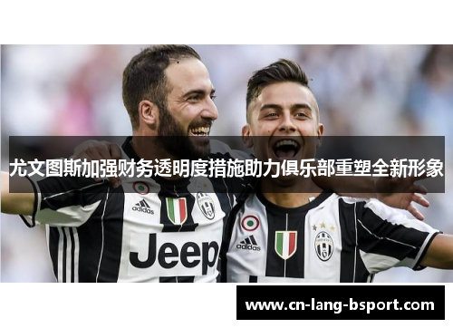 尤文图斯加强财务透明度措施助力俱乐部重塑全新形象