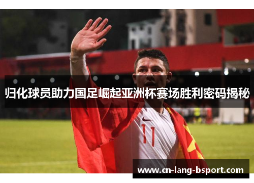 归化球员助力国足崛起亚洲杯赛场胜利密码揭秘 归化球员助力国足崛起亚洲杯赛场胜利密码揭秘