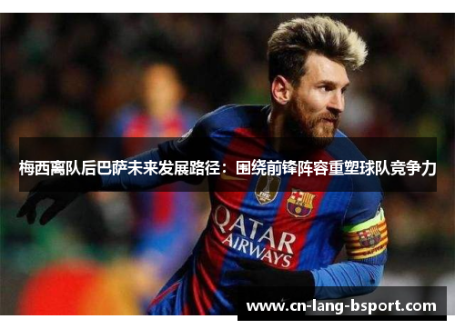 梅西离队后巴萨未来发展路径:围绕前锋阵容重塑球队竞争力 梅西离队后巴萨未来发展路径:围绕前锋阵容重塑球队竞争力