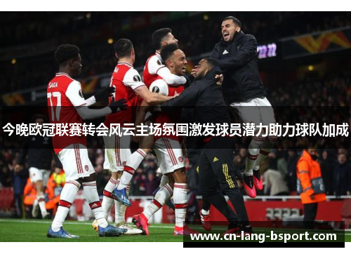 今晚欧冠联赛转会风云主场氛围激发球员潜力助力球队加成 今晚欧冠联赛转会风云主场氛围激发球员潜力助力球队加成