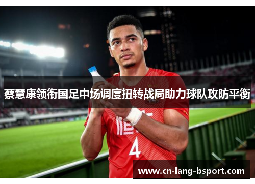 蔡慧康领衔国足中场调度扭转战局助力球队攻防平衡
