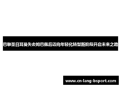 巴黎圣日耳曼失去姆巴佩后迈向年轻化转型新阶段开启未来之路