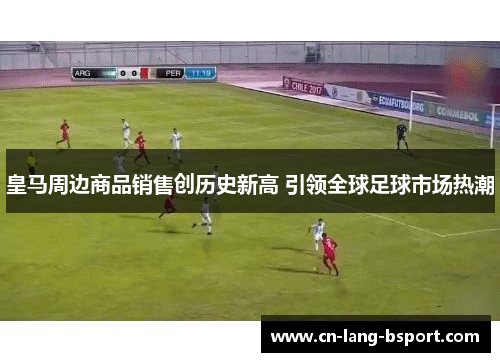 皇马周边商品销售创历史新高 引领全球足球市场热潮 皇马周边商品销售创历史新高 引领全球足球市场热潮